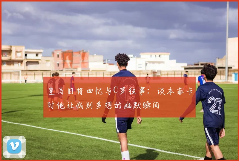 皇马旧将回忆与C罗往事：谈本菲卡时他让我别多想的幽默瞬间