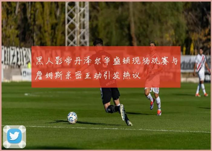 黑人影帝丹泽尔华盛顿现场观赛与詹姆斯亲密互动引发热议