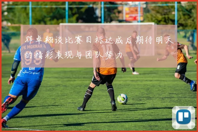 邓卓翔谈比赛目标达成后期待明天的精彩表现与团队努力
