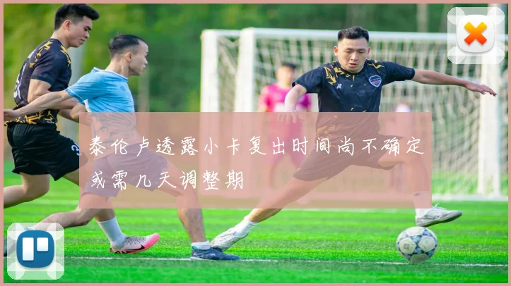泰伦卢透露小卡复出时间尚不确定或需几天调整期