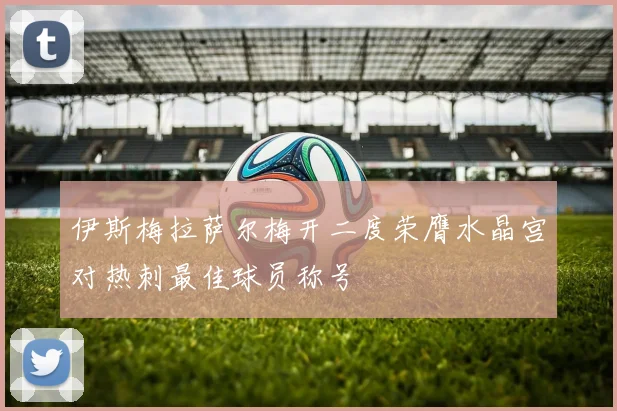 伊斯梅拉萨尔梅开二度荣膺水晶宫对热刺最佳球员称号