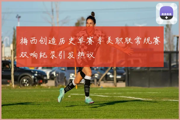 梅西创造历史单赛季美职联常规赛双响纪录引发热议