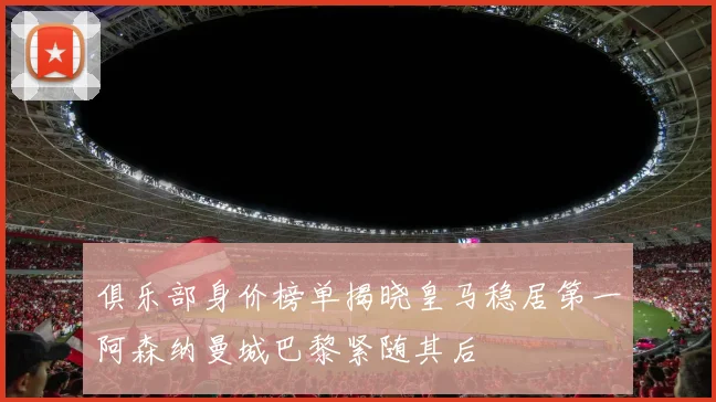 俱乐部身价榜单揭晓皇马稳居第一阿森纳曼城巴黎紧随其后