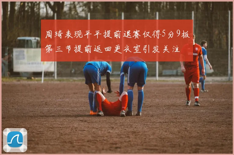 周琦表现平平提前退赛仅得5分9板第三节提前返回更衣室引发关注