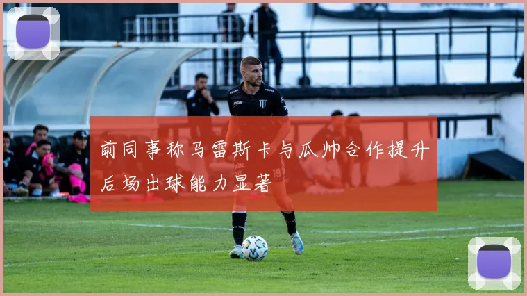 前同事称马雷斯卡与瓜帅合作提升后场出球能力显著