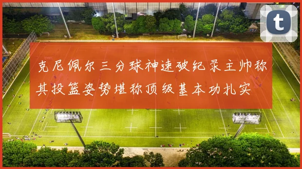 克尼佩尔三分球神速破纪录主帅称其投篮姿势堪称顶级基本功扎实