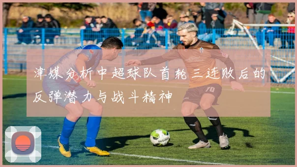 津媒分析中超球队首轮三连败后的反弹潜力与战斗精神
