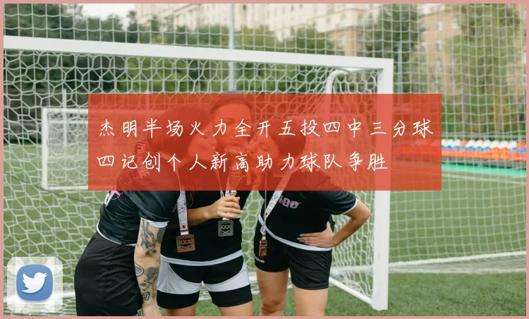杰明半场火力全开五投四中三分球四记创个人新高助力球队争胜