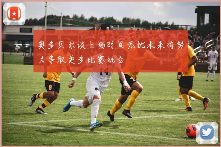 奥多贝尔谈上场时间无忧未来将努力争取更多比赛机会