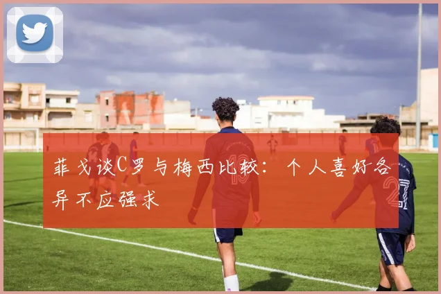 菲戈谈C罗与梅西比较：个人喜好各异不应强求