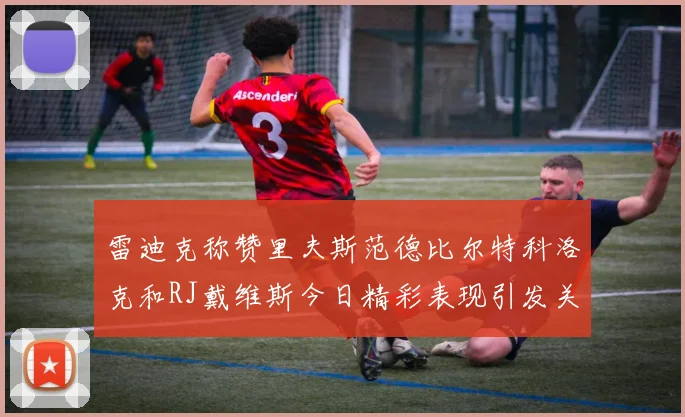 雷迪克称赞里夫斯范德比尔特科洛克和RJ戴维斯今日精彩表现引发关注