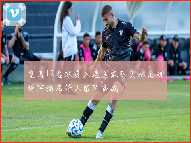 皇马12名球员入选国家队贝林厄姆琼阿梅尼等人留队备战