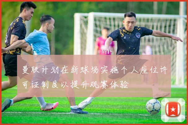 曼联计划在新球场实施个人座位许可证制度以提升观赛体验