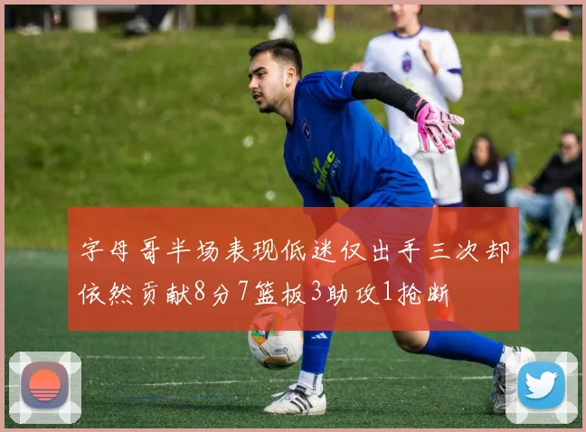字母哥半场表现低迷仅出手三次却依然贡献8分7篮板3助攻1抢断