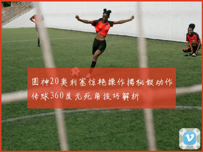 圆神20奥利塞惊艳操作揭秘假动作传球360度无死角技巧解析