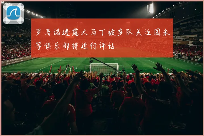 罗马诺透露大马丁被多队关注国米等俱乐部将进行评估