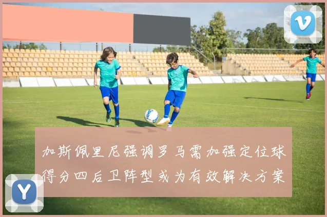 加斯佩里尼强调罗马需加强定位球得分四后卫阵型或为有效解决方案