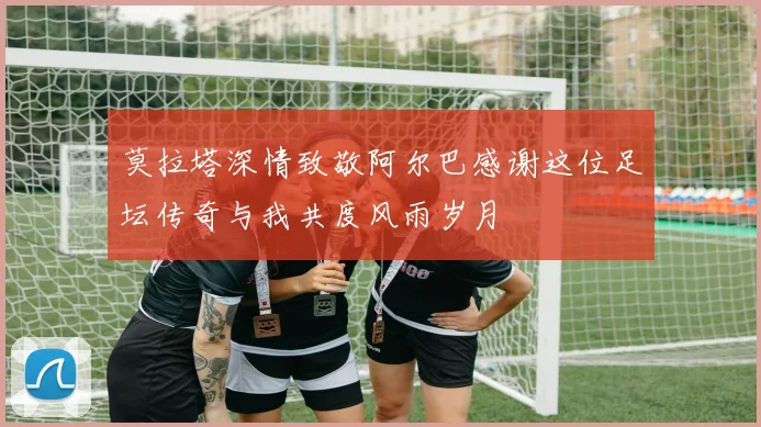 莫拉塔深情致敬阿尔巴感谢这位足坛传奇与我共度风雨岁月