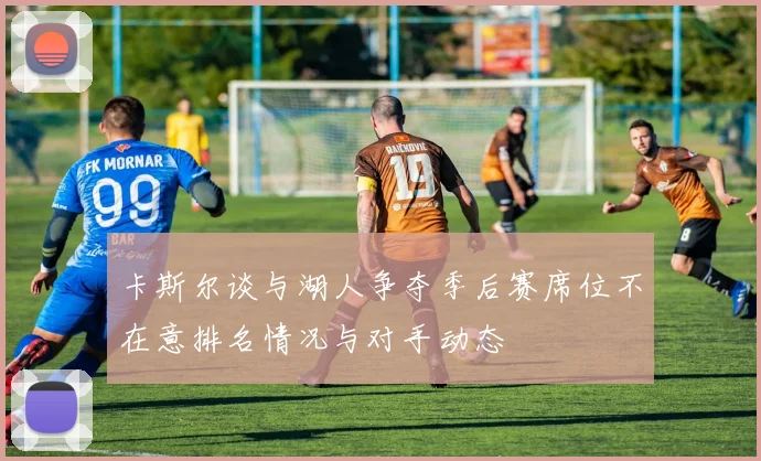 卡斯尔谈与湖人争夺季后赛席位不在意排名情况与对手动态
