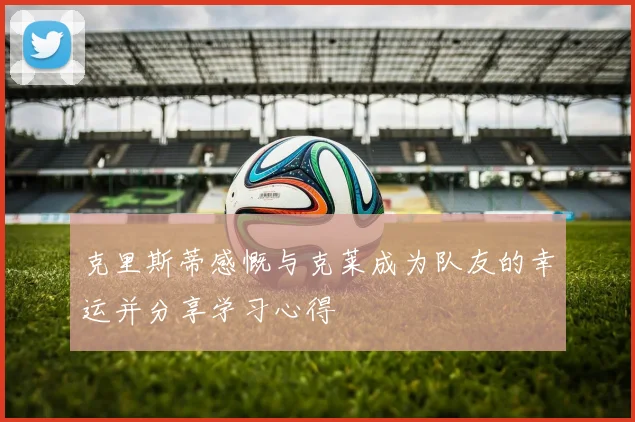 克里斯蒂感慨与克莱成为队友的幸运并分享学习心得