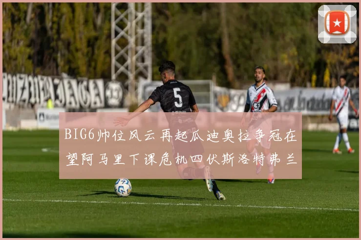 BIG6帅位风云再起瓜迪奥拉争冠在望阿马里下课危机四伏斯洛特弗兰克如坐针毡