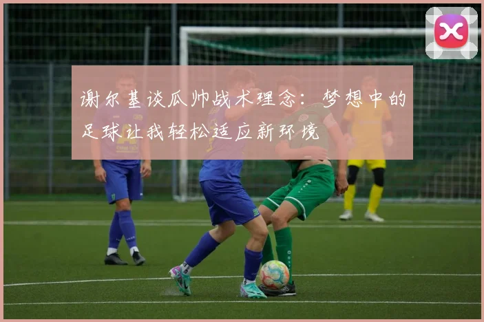 谢尔基谈瓜帅战术理念：梦想中的足球让我轻松适应新环境