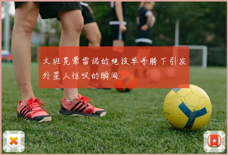 文班晃晕雷诺的绝技单手胯下引发外星人惊叹的瞬间