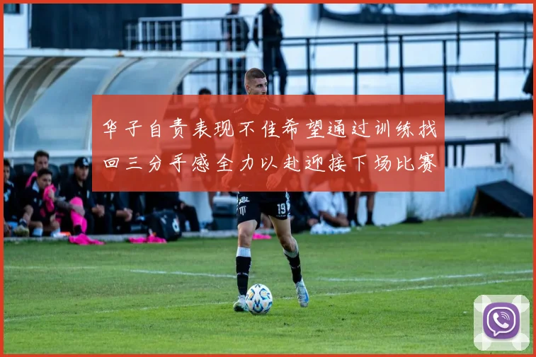 华子自责表现不佳希望通过训练找回三分手感全力以赴迎接下场比赛