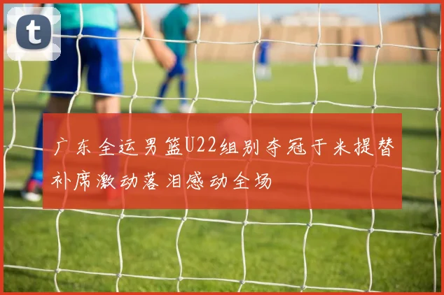 广东全运男篮U22组别夺冠于米提替补席激动落泪感动全场