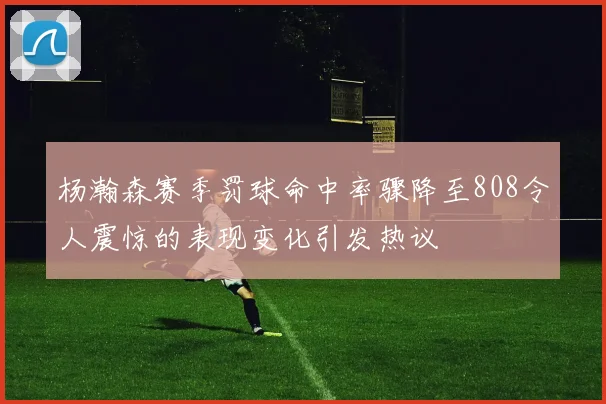 杨瀚森赛季罚球命中率骤降至808令人震惊的表现变化引发热议