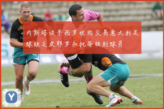 内斯塔谈圣西罗收购交易意大利足球缺乏皮耶罗和托蒂级别球员