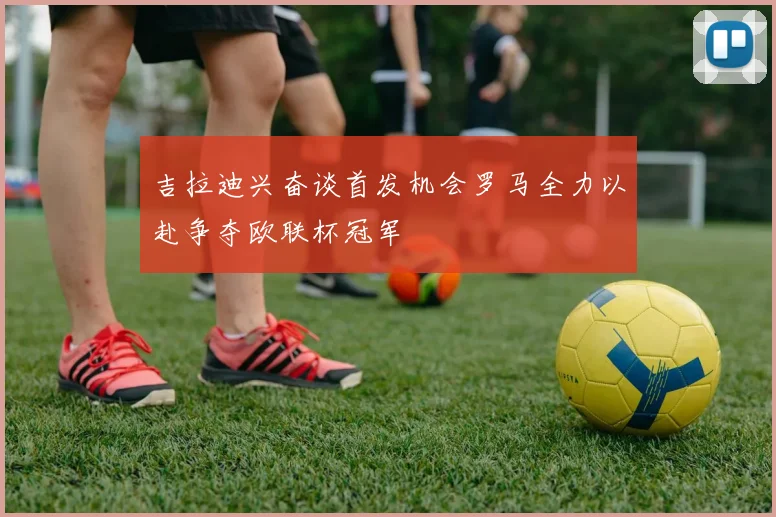 吉拉迪兴奋谈首发机会罗马全力以赴争夺欧联杯冠军