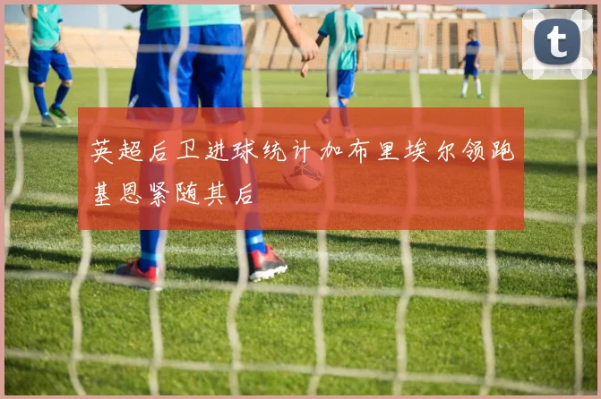 英超后卫进球统计加布里埃尔领跑基恩紧随其后