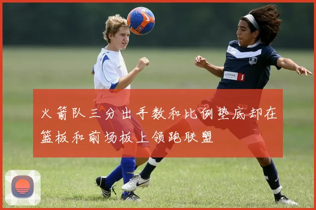 火箭队三分出手数和比例垫底却在篮板和前场板上领跑联盟