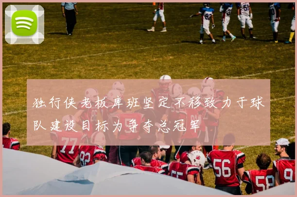 独行侠老板库班坚定不移致力于球队建设目标为争夺总冠军