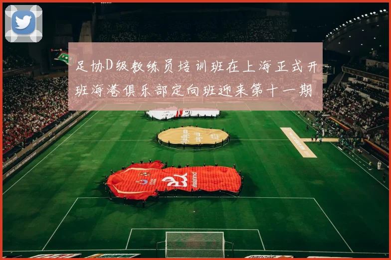 足协D级教练员培训班在上海正式开班海港俱乐部定向班迎来第十一期学员