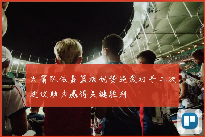 火箭队依靠篮板优势逆袭对手二次进攻助力赢得关键胜利