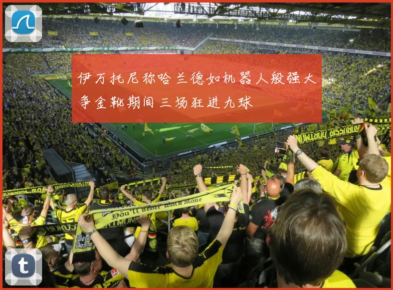 伊万托尼称哈兰德如机器人般强大争金靴期间三场狂进九球