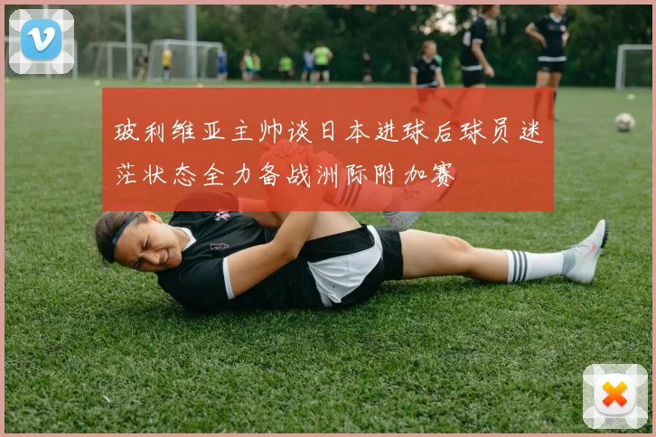 玻利维亚主帅谈日本进球后球员迷茫状态全力备战洲际附加赛