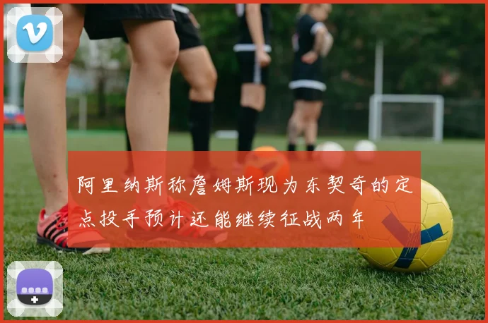 阿里纳斯称詹姆斯现为东契奇的定点投手预计还能继续征战两年