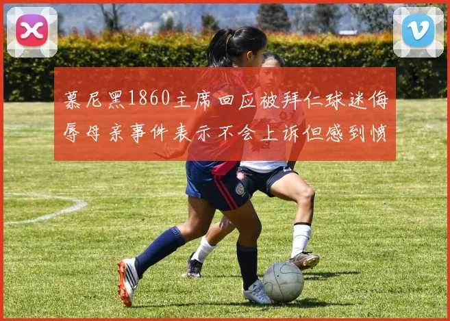 慕尼黑1860主席回应被拜仁球迷侮辱母亲事件表示不会上诉但感到愤怒